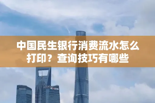 中国民生银行消费流水怎么打印?查询技巧有哪些
