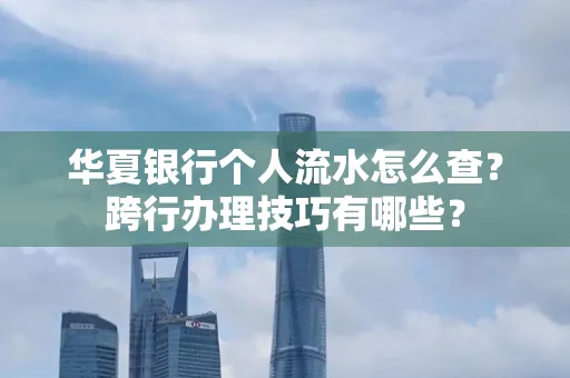 华夏银行个人流水怎么查?跨行办理技巧有哪些?