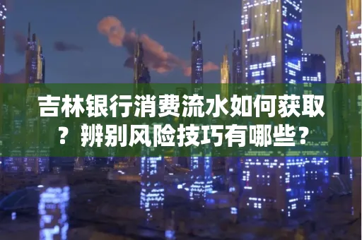 吉林银行消费流水如何获取?辨别风险技巧有哪些?