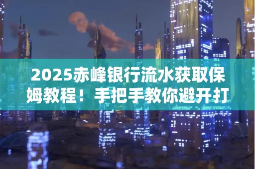 2025赤峰银行流水获取保姆教程！手把手教你避开打印雷区