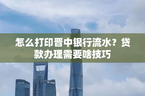 怎么打印晋中银行流水？贷款办理需要啥技巧