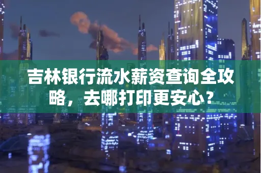 吉林银行流水薪资查询全攻略,去哪打印更安心?