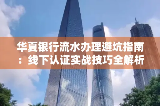 华夏银行流水办理避坑指南:线下认证实战技巧全解析